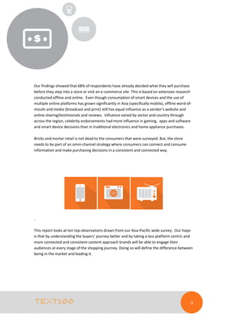 Our findings showed that 68% of respondents have already decided what they will purchase
before they step into a store or visit an e-commerce site. This is based on extensive research
conducted offline and online. Even though consumption of smart devices and the use of
multiple online platforms has grown significantly in Asia (specifically mobile), offline word-ofmouth and media (broadcast and print) still has equal influence as a vendor’s website and
online sharing/testimonials and reviews. Influence varied by sector and country through
across the region, celebrity endorsements had more influence in gaming, apps and software
and smart device decisions than in traditional electronics and home appliance purchases.
Bricks and mortar retail is not dead to the consumers that were surveyed. But, the store
needs to be part of an omni-channel strategy where consumers can connect and consume
information and make purchasing decisions in a consistent and connected way.

.
This report looks at ten top observations drawn from our Asia-Pacific wide survey. Our hope
is that by understanding the buyers’ journey better and by taking a less platform centric and
more connected and consistent content approach brands will be able to engage their
audiences at every stage of the shopping journey. Doing so will define the difference between
being in the market and leading it.

3

 