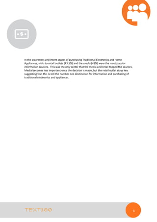 In the awareness and intent stages of purchasing Traditional Electronics and Home
Appliances, visits to retail outlets (43.5%) and the media (41%) were the most popular
information sources. This was the only sector that the media and retail topped the sources.
Media becomes less important once the decision is made, but the retail outlet stays key
suggesting that this is still the number one destination for information and purchasing of
traditional electronics and appliances.

6

 