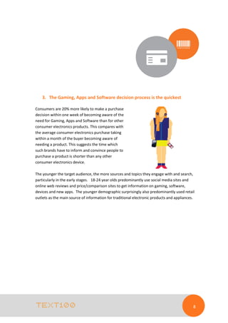 3. The Gaming, Apps and Software decision process is the quickest
Consumers are 20% more likely to make a purchase
decision within one week of becoming aware of the
need for Gaming, Apps and Software than for other
consumer electronics products. This compares with
the average consumer electronics purchase taking
within a month of the buyer becoming aware of
needing a product. This suggests the time which
such brands have to inform and convince people to
purchase a product is shorter than any other
consumer electronics device.
The younger the target audience, the more sources and topics they engage with and search,
particularly in the early stages. 18-24 year olds predominantly use social media sites and
online web reviews and price/comparison sites to get information on gaming, software,
devices and new apps. The younger demographic surprisingly also predominantly used retail
outlets as the main source of information for traditional electronic products and appliances.

8

 