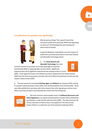 4. Justifications for purchase vary significantly
Why do we buy things? The research found that
consumers justify their purchases differently depending
on what sort of technology they were buying and
where they’re located.
In general Malaysian respondents use more reasons to
justify their purchases particularly in the Smart Devices
and Wearable Technology sectors.
a. For Smart Devices and
Wearable Technology, the most
common reasons for purchase are to take advantage of improved
functionality (58%) or replacing older versions (61%). Slightly less
important (but still of significant importance) was staying trendy or current
(49%). Those aged 18-24 were more likely to purchase replacements for broken devices
(56%) than the total survey group, and were also more likely to buy because an item was the
newest / latest version (59%).
b. The top reasons for purchasing Gaming, Apps and Software are newness (37%), testing
if a product suited the buyer’s fancy (33%), and recommendations from friends (35%). 18-24
year olds justified their purchases with more reasons than other age groups; and are more
likely to purchase products recommended by a friend than the total group.
c. The most common reason people invest in Traditional Electronics and
Home Appliances is to replace something that is broken (47%), followed by
purchasing in a style that fits with the home (38%). The style conscious 1824 year olds were as likely to buy a new appliance if the old one was
broken (41%) or to match the rest of the domestic landscape (41%).

9

 