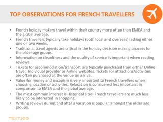 TOP OBSERVATIONS FOR FRENCH TRAVELLERS
• French holiday makers travel within their country more often than EMEA and
the global average.
• French travellers typically take holidays (both local and overseas) lasting either
one or two weeks.
• Traditional travel agents are critical in the holiday decision making process for
the older age groups.
• Information on cleanliness and the quality of service is important when reading
reviews.
• Tickets for accommodation/transport are typically purchased from either Online
travel, Individual provider or Airline websites. Tickets for attractions/activities
are often purchased at the venue on arrival.
• Value for money and escapism is very important to French travellers when
choosing location or activities. Relaxation is considered less important in
comparison to EMEA and the global average.
• The most common interest is Historical sites. French travellers are much less
likely to be interested in shopping.
• Writing reviews during and after a vacation is popular amongst the older age
groups.
 