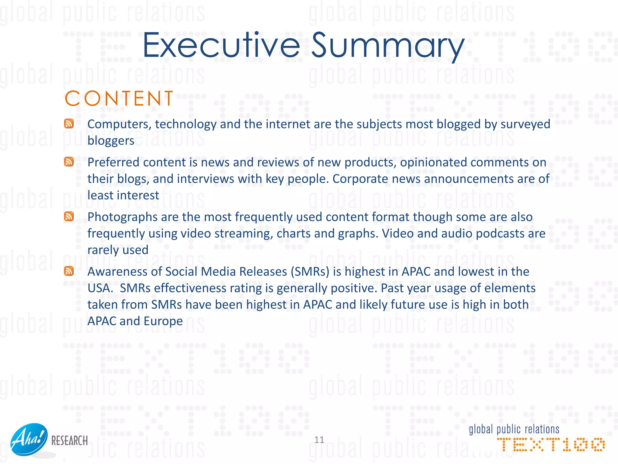 Executive Summary
CONTENT
 Computers, technology and the internet are the subjects most blogged by surveyed
 bloggers
 Preferred content is news and reviews of new products, opinionated comments on
 their blogs, and interviews with key people. Corporate news announcements are of
 least interest
 Photographs are the most frequently used content format though some are also
 frequently using video streaming, charts and graphs. Video and audio podcasts are
 rarely used
 Awareness of Social Media Releases (SMRs) is highest in APAC and lowest in the
 USA. SMRs effectiveness rating is generally positive. Past year usage of elements
 taken from SMRs have been highest in APAC and likely future use is high in both
 APAC and Europe




                                         11
 