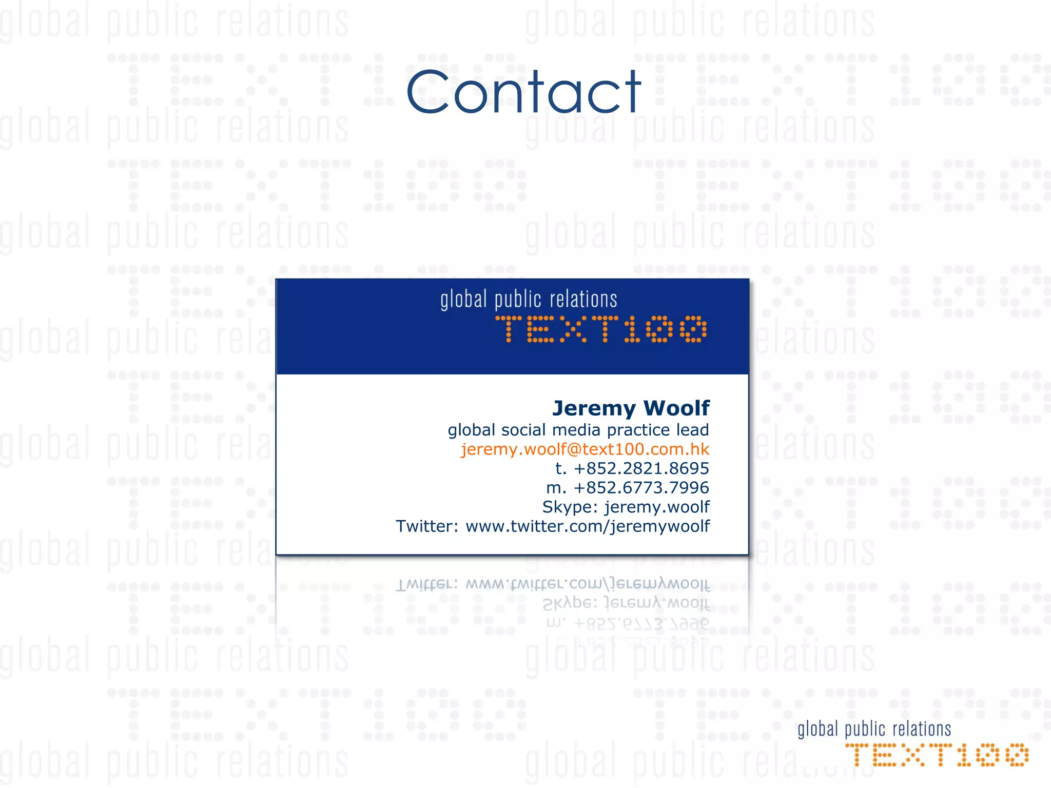 Contact




                   Jeremy Woolf
      global social media practice lead
        jeremy.woolf@text100.com.hk
                    t. +852.2821.8695
                   m. +852.6773.7996
                  Skype: jeremy.woolf
Twitter: www.twitter.com/jeremywoolf
 