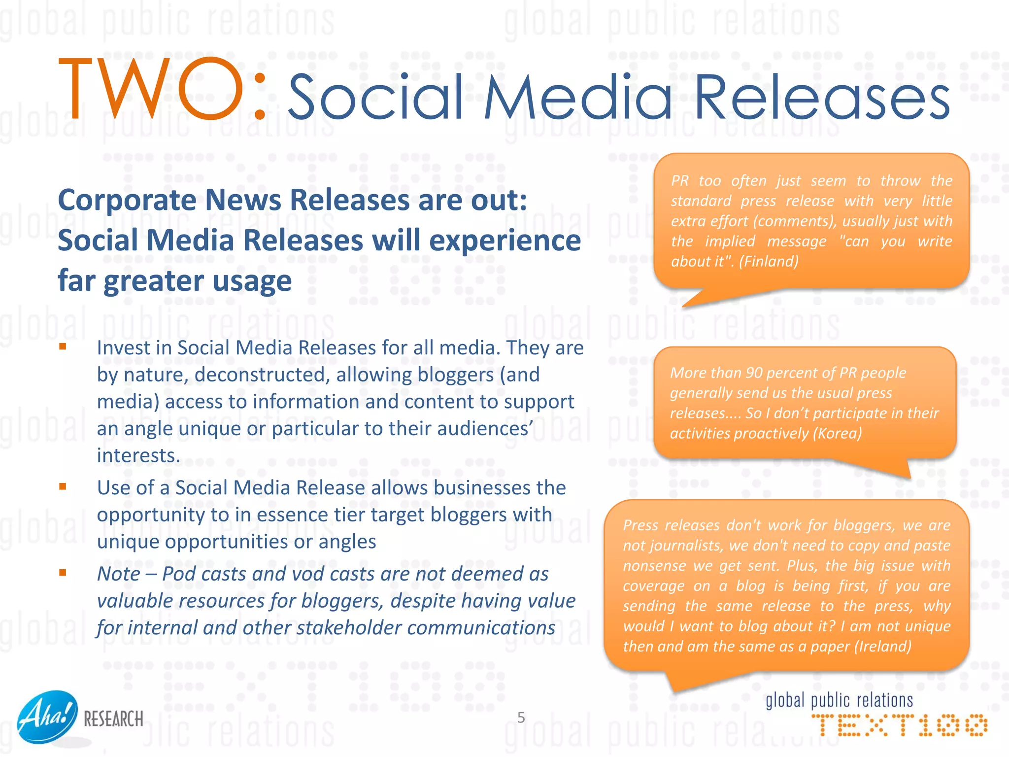 TWO: Social Media Releases
                                                                     PR too often just seem to throw the
Corporate News Releases are out:                                     standard press release with very little
                                                                     extra effort (comments), usually just with
Social Media Releases will experience                                the implied message "can you write
                                                                     about it". (Finland)
far greater usage
   Invest in Social Media Releases for all media. They are
    by nature, deconstructed, allowing bloggers (and                More than 90 percent of PR people
                                                                    generally send us the usual press
    media) access to information and content to support             releases.... So I don’t participate in their
    an angle unique or particular to their audiences’               activities proactively (Korea)
    interests.
   Use of a Social Media Release allows businesses the
    opportunity to in essence tier target bloggers with       Press releases don't work for bloggers, we are
    unique opportunities or angles                            not journalists, we don't need to copy and paste
                                                              nonsense we get sent. Plus, the big issue with
   Note – Pod casts and vod casts are not deemed as          coverage on a blog is being first, if you are
    valuable resources for bloggers, despite having value     sending the same release to the press, why
    for internal and other stakeholder communications         would I want to blog about it? I am not unique
                                                              then and am the same as a paper (Ireland)



                                                   5
 