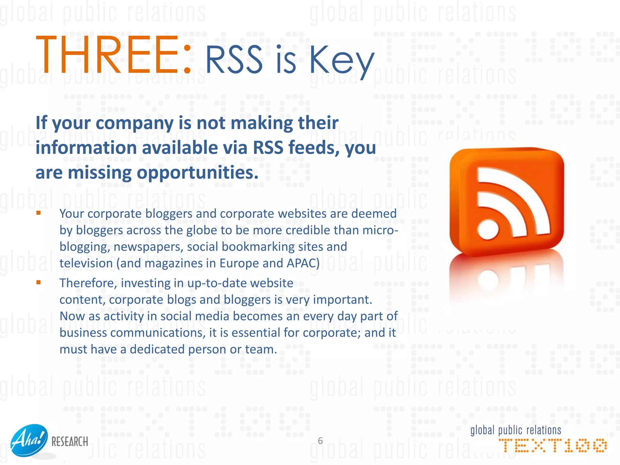 THREE: RSS is Key
If your company is not making their
information available via RSS feeds, you
are missing opportunities.
   Your corporate bloggers and corporate websites are deemed
    by bloggers across the globe to be more credible than micro-
    blogging, newspapers, social bookmarking sites and
    television (and magazines in Europe and APAC)
   Therefore, investing in up-to-date website
    content, corporate blogs and bloggers is very important.
    Now as activity in social media becomes an every day part of
    business communications, it is essential for corporate; and it
    must have a dedicated person or team.




                                                   6
 