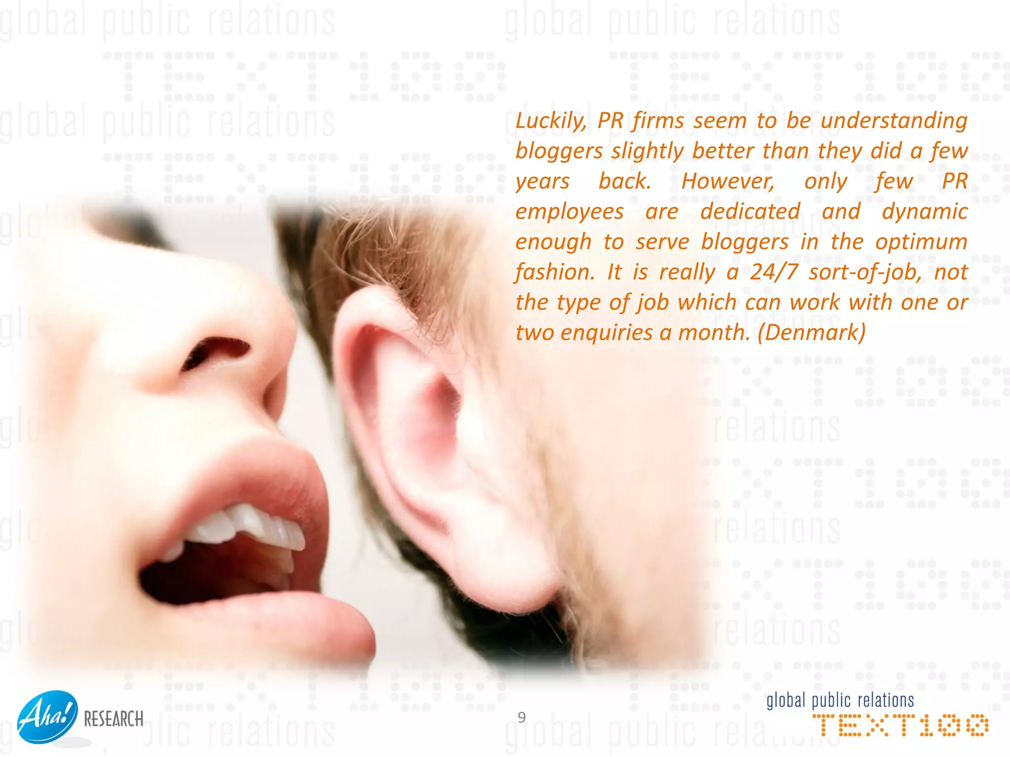 Luckily, PR firms seem to be understanding
bloggers slightly better than they did a few
years back. However, only few PR
employees are dedicated and dynamic
enough to serve bloggers in the optimum
fashion. It is really a 24/7 sort-of-job, not
the type of job which can work with one or
two enquiries a month. (Denmark)




9
 