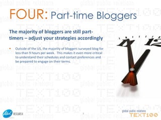 FOUR: Part-time Bloggers
The majority of bloggers are still part-
timers – adjust your strategies accordingly
   Outside of the US, the majority of bloggers surveyed blog for
    less than 9 hours per week. This makes it even more critical
    to understand their schedules and contact preferences and
    be prepared to engage on their terms.




                                                  7
 