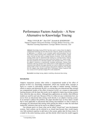 Performance Factors Analysis – A New
      Alternative to Knowledge Tracing
                Philip I. PAVLIK JR a,1, Hao CEN b, Kenneth R. KOEDINGER a
        a
            Human Computer Interaction Institute, Carnegie Mellon University, USA
              b
                Machine Learning Department, Carnegie Mellon University, USA


               Abstract. Knowledge tracing (KT)[1] has been used in various forms for adaptive
               computerized instruction for more than 40 years. However, despite its long history
               of application, it is difficult to use in domain model search procedures, has not
               been used to capture learning where multiple skills are needed to perform a single
               action, and has not been used to compute latencies of actions. On the other hand,
               existing models used for educational data mining (e.g. Learning Factors Analysis
               (LFA)[2]) and model search do not tend to allow the creation of a “model overlay”
               that traces predictions for individual students with individual skills so as to allow
               the adaptive instruction to automatically remediate performance. Because these
               limitations make the transition from model search to model application in adaptive
               instruction more difficult, this paper describes our work to modify an existing data
               mining model so that it can also be used to select practice adaptively. We compare
               this new adaptive data mining model (PFA, Performance Factors Analysis) with
               two versions of LFA and then compare PFA with standard KT.

               Keywords. knowledge tracing, adaptive modeling, educational data mining



Introduction

Adaptive instruction systems often utilize a computational model of the effect of
practice on KCs (i.e. knowledge components, which may include skills, concepts or
facts) as a means to individually monitor and adapt to student learning. Similarly,
efforts to analyze and determine the KCs in existing data sets (educational data mining)
use computational models of the effect of practice on KCs as a means to understand a
learning domain with the hope that results can be applied to improving existing systems
from which the data was drawn. Although these applications are similar, often different
models are used for each task. Because of this it is often not easy to determine how one
moves from an educational data mining result directly to an adaptive tutoring system.
In an attempt to address this problem, this paper describes how we have taken a model
that is more applicable to educational data mining and modified it so that it retains its
advantages for educational data mining while gaining the ability to make the individual
student KC inferences that can be used in an adaptive manner.
     Our ultimate goal is to foster what can be called "closed loop” tutor development
systems. Such systems can be referred to as closed loop because they would require
very little technical expertise to add items to the system, gather data for those items, fit
a model to the entire learning system, and then decide which items the model suggests

    1
        Corresponding Author.
 