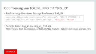 Copyright © 2014 Oracle and/or its affiliates. All rights reserved.
Optimierung von TOKEN_INFO mit “BIG_IO”
• Realisierung über neue Storage Preference BIG_IO
• Sample Code: big_io.sql, big_io_test.sql
http://oracle-text-de.blogspot.in/2015/06/12c-feature-i-tabelle-mit-neuer-storage.html
exec ctx_ddl.create_preference('my_storage', 'BASIC_STORAGE' )
exec ctx_ddl.set_attribute('my_storage', 'BIG_IO', 'true' )
 