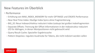 Copyright © 2014 Oracle and/or its affiliates. All rights reserved.
New Features im Überblick
• Performance
– Erhöhung von MAX_INDEX_MEMORY für mehr OPTIMIZE und CREATE Performance
– Near Real Time Index: Häufige Index Syncs ohne Fragmentierung
– BIG_IO: Neue Indexarchitektur reduziert Index Lookups bei großen Indexfragmenten
– Separate Offsets: Trennung der Offset Informationen in der Indexstruktur reduziert
I/O für Abfragen, in denen Wortpositionen nicht gebraucht wird
– Query Result Cache: Spezieller Ergebniscache
– Pattern Stopclass: reguläre Ausdrücke für Tokens, die nicht indiziert werden sollen
 