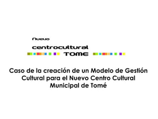 Caso de la creación de un Modelo de Gestión
   Cultural para el Nuevo Centro Cultural
             Municipal de Tomé
 