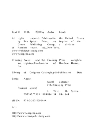 Text © 1984, 2007 by Audre Lorde
All rights reserved. Published in the United States
by Ten Speed Press, an imprint of the
Crown Publishing Group, a division
of Random House, Inc., New York.
www.crownpublishing.com
www.tenspeed.com
Crossing Press and the Crossing Press colophon
are registered trademarks of Random House,
Inc.
Library of Congress Cataloging-in-Publication Data
Lorde, Audre.
Sister outsider.
(The Crossing Press
feminist series)
I. Title. II. Series.
PS3562.ʼ75S5 1984 814ʼ.54 84–1844
eISBN: 978-0-307-80904-9
v3.1
http://www.tenspeed.com
http://www.crownpublishing.com
 
