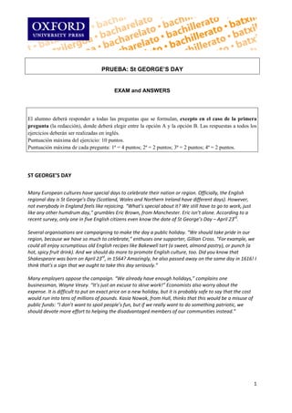  
 

                                   PRUEBA: St GEORGE’S DAY
 
 
                                         EXAM and ANSWERS
 
 

El alumno deberá responder a todas las preguntas que se formulan, excepto en el caso de la primera
pregunta (la redacción), donde deberá elegir entre la opción A y la opción B. Las respuestas a todos los
ejercicios deberán ser realizadas en inglés.
Puntuación máxima del ejercicio: 10 puntos.
Puntuación máxima de cada pregunta: 1ª = 4 puntos; 2ª = 2 puntos; 3ª = 2 puntos; 4ª = 2 puntos.
 
 
 
ST GEORGE’S DAY 
 
Many European cultures have special days to celebrate their nation or region. Officially, the English 
regional day is St George’s Day (Scotland, Wales and Northern Ireland have different days). However, 
not everybody in England feels like rejoicing. “What’s special about it? We still have to go to work, just 
like any other humdrum day,” grumbles Eric Brown, from Manchester. Eric isn’t alone. According to a 
recent survey, only one in five English citizens even know the date of St George’s Day – April 23rd.  
 
Several organisations are campaigning to make the day a public holiday. “We should take pride in our 
region, because we have so much to celebrate,” enthuses one supporter, Gillian Cross. “For example, we 
could all enjoy scrumptious old English recipes like Bakewell tart (a sweet, almond pastry), or punch (a 
hot, spicy fruit drink). And we should do more to promote English culture, too. Did you know that 
Shakespeare was born on April 23rd, in 1564? Amazingly, he also passed away on the same day in 1616! I 
think that’s a sign that we ought to take this day seriously.” 
 
Many employers oppose the campaign. “We already have enough holidays,” complains one 
businessman, Wayne Vesey. “It’s just an excuse to skive work!” Economists also worry about the 
expense. It is difficult to put an exact price on a new holiday, but it is probably safe to say that the cost  
would run into tens of millions of pounds. Kasia Nowak, from Hull, thinks that this would be a misuse of  
public funds: “I don’t want to spoil people’s fun, but if we really want to do something patriotic, we  
should devote more effort to helping the disadvantaged members of our communities instead.” 
 
 
 
 
 
 
 
 
 

                                                                                                             1 
 
 