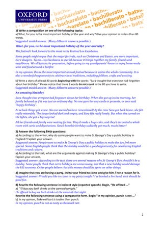 
1)Writeacompositionononeofthefollowingtopics:
a)What,foryou,isthemostimportantholidayoftheyearandwhy?Giveyouropinioninnolessthan80
words.
Suggestedmodelanswer.(Manydifferentanswerspossible.)
What,foryou,isthemostimportantholidayoftheyearandwhy?
ThefestivalIlookforwardtothemostistheFestivalLosEscobazos.
Somepeoplemightarguethatthemajorfestivals,suchasChristmasandEaster,aremoreimportant,
butIdisagree.Tome,LosEscobazosisspecialbecauseitbringstogethermyfamily,friendsand
neighbours.Wealljoinintheprocession,beforegoingtomygrandparents’housetoenjoyhome‐made
wineandfoodaroundabonfire.
Inmyopinion,thisisthemostimportantannualfestivalbecauseitunitesthewholecommunity.Itis
alsoawonderfulopportunitytocelebratelocaltraditions,includingfolklore,craftsandcooking.
b)Writeastoryofatleast80wordsbeginningwiththewords:“Sarathoughtthateveryonehadforgotten
aboutherbirthday.”Pleasenoticethatthese9wordsdonotcountinthe80youhavetowrite.
Suggestedmodelanswer.(Manydifferentanswerspossible.)
Anamazingbirthday
Sarathoughtthateveryonehadforgottenaboutherbirthday.Whenshegotupinthemorning,her
familybehavedasifitwasjustanordinaryday.Noonegaveheranycardsorpresents,orevensaid
“happybirthday”.
Atschoolthingsgotworse.Nooneseemedtohaveremembered!BythetimeSaragotbackhome,shefelt
reallymiserable.Thehouselookeddarkandempty,andSarafeltreallylonely.Butwhensheturnedon
thelights,shegotabigsurprise!
Allherfriendsandfamilywerewaitingforher.They’dmadeahugecake,andthey’ddecoratedawhole
roomwithcardsanddecorations.Sara’shorriblebirthdaysuddenlygotmuch,muchbetter!

2)Answerthefollowingtwoquestions:
a)Accordingtothewriter,whydosomepeoplewanttomakeStGeorge’sDayapublicholidayin
England?Explainyouranswer.
Suggestedanswer:PeoplewanttomakeStGeorge’sDayapublicholidaytomakethedayfeelmore
special.SomeEnglishpeoplethinkthattheholidaywouldbeagoodopportunityforcelebratingEnglish
traditionsandculture.
a)Accordingtothetext,whataretheargumentsagainstmakingStGeorge’sDayapublicholiday?
Explainyouranswer.
Suggestedanswer:Accordingtothetext,thereareseveralreasonswhyStGeorge’sDayshouldn’tbea
holiday.Somepeoplethinkthatextraholidaysareunnecessary,andthatanewholidaywoulddamage
theUKeconomy.Otherpeoplebelievethatthismoneyshouldbespentonotherthings.
3)Imaginethatyouarehavingaparty.Inviteyourfriendtocomeandgivehim/herareasonforit.
Suggestedanswer:Wouldyouliketocometomypartytonight?I’vebookedaliveband,soitshouldbe
goodfun.
4)Rewritethefollowingsentenceinindirectstyle(reportedspeech).Begin,“Heoffered...”
a)“I’llbuyyoubothdrinksatthecarnivaltonight.”
Heofferedtobuyusbothdrinksatthecarnivalthatnight.
Rewritethefollowingsentenceusingacomparativeform.Begin“Inmyopinion,punchisnot...”
b)Inmyopinion,Bakewelltartistastierthanpunch.
Inmyopinion,punchisnotastastyasBakewelltart.



                                                                                                             2

 