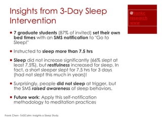 Insights from 3-Day Sleep                                @frankc
                                                             research
    Intervention                                             www

     7 graduate students (87% of invited) set their own
      bed times with an SMS notification to "Go to
      Sleep!"
     Instructed to sleep more than 7.5 hrs
     Sleep did not increase significantly (66% slept at
      least 7.5%), but restfulness increased for sleep. In
      fact, a short sleeper slept for 7.5 hrs for 3 days
      (had not slept this much in years)!
     Surprisingly, people did not sleep at trigger, but
      the SMS raised awareness of sleep behaviors.
     Future work: Apply this self-notification
      methodology to meditation practices

Frank Chen- Txt2Calm: Insights a Sleep Study
 