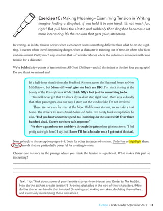 Exercise 1C: Making Meaning—Examining Tension in Writing
                    Imagine finding a slingshot. If you hold it in one hand, it’s not much fun,
                    right? But pull back the elastic and suddenly that slingshot becomes a lot
                    more interesting. It’s the tension that gets your…attention.

In writing, as in life, tension occurs when a character wants something different than what he or she is get-
ting. It occurs when there’s impending danger, when a character is running out of time, or when s/he faces
embarrassment. Pretty much any situation that isn’t comfortable or where the outcome is unknown will cause
tension for a character.

We’ve bolded a few points of tension from All Good Children—and all this is just in the first four paragraphs!
Do you think we missed any?


            It’s a half-hour shuttle from the Bradford Airport across the National Forest to New
            Middletown, but Mom still won’t give me back my RIG. I’m stuck staring at the
            beauty of the Pennsylvania Wilds. I kick Ally’s foot just for something to do.
               “You will never get that RIG back if you don’t stop right now,” Mom says so loudly
            that other passengers look our way. I stare out the window like I’m not involved.
                There are no cars for rent at the New Middletown station, so we take a taxi
            home. The driver’s id reads Abdal-Salam Al-Fulin. I’ve barely buckled up before he
            asks, “Did you hear about the speed-rail bombings in the southwest? Over three
            hundred dead. There’s nowhere safe anymore.”
              We show a guard our ids and drive through the gates of my glorious town. “I feel
            pretty safe right here,” I say, but I know I’ll feel a lot safer once I get out of this taxi.


Now go back to the excerpt on pages 6–8. Look for other instances of tension. Underline or highlight them.
Circle words that are particularly powerful for creating tension.

Choose one instance in the passage where you think the tension is significant. What makes this part so
interesting?




     Text Tip: Think about some of your favorite stories—from Hansel and Gretel to The Hobbit.
     How do the authors create tension? (Throwing obstacles in the way of their characters.) How
     do the characters handle that tension? (Freaking out, making mistakes, doubting themselves…
     and eventually overcoming those obstacles.)


                                                                         Fiction • Text2Reader September 2012  11
 