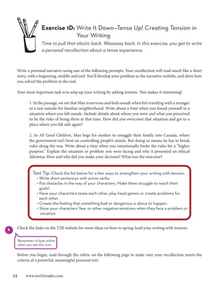 Exercise 1D: Write It Down—Tense Up! Creating Tension in 	
                             Your Writing
                		 pull that elastic back. Waaaaay back. In this exercise, you get to write
                Time to
                a personal recollection about a tense experience.



 Write a personal narrative using one of the following prompts. Your recollection will read much like a short
 story, with a beginning, middle and end. You’ll develop your problem as the narrative unfolds, and show how
 you solved the problem in the end.

 Your most important task is to amp up your writing by adding tension. This makes it interesting!

         1. In the passage, we see that Max is nervous and feels unsafe when he’s traveling with a stranger
         in a taxi outside his familiar neighborhood. Write about a time when you found yourself in a
         situation where you felt unsafe. Include details about where you were and what you perceived
         to be the risks of being there at that time. How did you overcome that situation and get to a
         place where you felt safe again?

         2. In All Good Children, Max begs his mother to smuggle their family into Canada, where
         the government isn’t bent on controlling people’s minds. But doing so means he has to break
         rules along the way. Write about a time when you intentionally broke the rules for a “higher
         purpose.” Explain the situation or problem you were facing and why it presented an ethical
         dilemma. How and why did you make your decision? What was the outcome?


           Text Tip: Check the list below for a few ways to strengthen your writing with tension.
             • Write short sentences with active verbs.
             • Put obstacles in the way of your characters. Make them struggle to reach their
               goals!
             • Have your characters tease each other, play head games or create problems for
               each other.
             • Create the feeling that something bad or dangerous is about to happen.
             • Show your characters’ fear or other negative emotions when they face a problem or
               situation.


 Check the links on the T2R website for more ideas on how to spring-load your writing with tension.

  Remember to look online
  when you see this icon.

 Before you begin, read through the rubric on the following page to make sure your recollection meets the
 criteria of a powerful, meaningful personal text.


12  www.text2reader.com
 