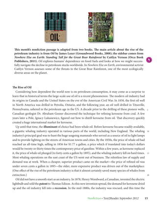 This month’s nonfiction passage is adapted from two books. The main article about the rise of the
 petroleum industry is from Oil by James Laxer (Groundwood Books, 2008); the sidebar comes from
 Nowhere Else on Earth: Standing Tall for the Great Bear Rainforest by Caitlyn Vernon (Orca Book
 Publishers, 2011). Oil explores humans’ dependence on fossil fuels and looks at how we might success-
 fully navigate the decline in petroleum stocks worldwide. In Nowhere Else on Earth, environmental activist
 Caitlyn Vernon assesses some of the threats to the Great Bear Rainforest, one of the most ecologically
 diverse areas on the planet.



The Rise of Oil
    Considering how dependent the world now is on petroleum consumption, it may come as a surprise to
learn that in historical terms the large-scale use of oil is a recent phenomenon. The modern oil industry had
its origins in Canada and the United States on the eve of the American Civil War. In 1858, the first oil well
in North America was drilled in Petrolia, Ontario, and the following year, an oil well drilled in Titusville,
Pennsylvania, ushered in the petroleum age in the US. A decade prior to the drilling of these pioneer wells,         5
Canadian geologist Dr. Abraham Gesner discovered the technique for refining kerosene from coal. A few
years later a Pole, Ignacy Lukasiewicz, figured out how to distill kerosene from oil. That discovery quickly
created a huge international market for kerosene.
    Up until that time, the illuminant of choice had been whale oil. Before kerosene became readily available,
a gigantic whaling industry operated in various parts of the world, including New England. The whaling               10

industry’s principal goal was to hunt the huge seagoing mammals who served as a source of oil to light lamps
and to provide lighting on the streets of American towns and cities. By the 1850s, the price of whale oil had
reached an all-time high, selling in 1856 for $1.77 a gallon, a price which if translated into today’s dollars
would be twenty or thirty times the contemporary price of gasoline. Within a few years, as kerosene replaced
it, the price of whale oil plunged (to forty cents a gallon by 1895), and the whaling industry fell on hard times.   15

Most whaling operations on the east coast of the US went out of business. The relentless law of supply and
demand was at work. When a cheaper, superior product came on the market—the price of refined oil was
under seven cents a gallon in 1895—the older, more expensive product was driven out of the marketplace.
(One effect of the rise of the petroleum industry is that it almost certainly saved many species of whales from
extinction.)                                                                                                         20

    Oil did not have a smooth start as an industry. In 1878, Henry Woodward, a Canadian, invented the electric
lightbulb and sold the patent to Thomas Edison. As this new invention spread, the demand for kerosene dried
up and the oil industry fell into a recession. In the mid-1880s, the industry was rescued, and this time the


                                                                Nonfiction • Text2Reader September 2012   15
 