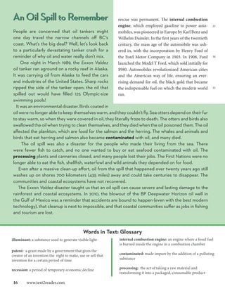 An Oil Spill to Remember                                      rescue was permanent. The internal combustion
                                                              engine, which employed gasoline to power auto-          25
People are concerned that oil tankers might                   mobiles, was pioneered in Europe by Karl Benz and
one day travel the narrow channels off BC’s                   Wilhelm Daimler. In the first years of the twentieth
coast. What’s the big deal? Well, let’s look back             century, the mass age of the automobile was ush-
to a particularly devastating tanker crash for a              ered in, with the incorporation by Henry Ford of
reminder of why oil and water really don’t mix.               the Ford Motor Company in 1903. In 1908, Ford           30

     One night in March 1989, the Exxon Valdez                launched the Model T Ford, which sold initially for
oil tanker ran aground on a rocky reef in Alaska.             $980. Automobiles revolutionized American cities
It was carrying oil from Alaska to feed the cars              and the American way of life, ensuring an ever-
and industries of the United States. Sharp rocks              rising demand for oil, the black gold that became
ripped the side of the tanker open; the oil that              the indispensable fuel on which the modern world        35

spilled out would have filled 125 Olympic-size                ran.
swimming pools!
  It was an environmental disaster. Birds coated in
oil were no longer able to keep themselves warm, and they couldn’t fly. Sea otters depend on their fur
to stay warm, so when they were covered in oil, they literally froze to death. The otters and birds also
swallowed the oil when trying to clean themselves, and they died when the oil poisoned them. The oil
affected the plankton, which are food for the salmon and the herring. The whales and animals and
birds that eat herring and salmon also became contaminated with oil, and many died.
     The oil spill was also a disaster for the people who made their living from the sea. There
were fewer fish to catch, and no one wanted to buy or eat seafood contaminated with oil. The
processing plants and canneries closed, and many people lost their jobs. The First Nations were no
longer able to eat the fish, shellfish, waterfowl and wild animals they depended on for food.
    Even after a massive clean-up effort, oil from the spill that happened over twenty years ago still
washes up on shores 700 kilometers (435 miles) away and could take centuries to disappear. The
communities and coastal ecosystems have not recovered.
   The Exxon Valdez disaster taught us that an oil spill can cause severe and lasting damage to the
rainforest and coastal ecosystems. In 2010, the blowout of the BP Deepwater Horizon oil well in
the Gulf of Mexico was a reminder that accidents are bound to happen (even with the best modern
technology), that cleanup is next to impossible, and that coastal communities suffer as jobs in fishing
and tourism are lost.



                                              Words in Text: Glossary
illuminant: a substance used to generate visible light        internal combustion engine: an engine where a fossil fuel
                                                              is burned inside the engine in a combustion chamber
patent: a grant made by a government that gives the
creator of an invention the right to make, use or sell that   contaminated: made impure by the addition of a polluting
invention for a certain period of time                        substance

recession: a period of temporary economic decline             processing: the act of taking a raw material and
                                                              transforming it into a packaged, consumable product

16  www.text2reader.com
 