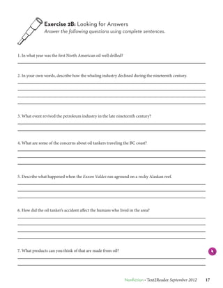 Exercise 2B: Looking for Answers
               Answer the following questions using complete sentences.



1. In what year was the first North American oil well drilled?



2. In your own words, describe how the whaling industry declined during the nineteenth century.




3. What event revived the petroleum industry in the late nineteenth century?




4. What are some of the concerns about oil tankers traveling the BC coast?




5. Describe what happened when the Exxon Valdez ran aground on a rocky Alaskan reef.




6. How did the oil tanker’s accident affect the humans who lived in the area?




7. What products can you think of that are made from oil?




                                                                 Nonfiction • Text2Reader September 2012   17
 