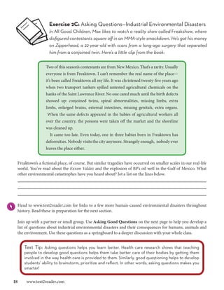 Exercise 2C: Asking Questions—Industrial Environmental Disasters
                   In All Good Children, Max likes to watch a reality show called Freakshow, where
                   disfigured contestants square off in an MMA-style smackdown. He’s got his money
                   on Zipperhead, a 22-year-old with scars from a long-ago surgery that separated
                   him from a conjoined twin. Here’s a little clip from the book:


                 Two of this season’s contestants are from New Mexico. That’s a rarity. Usually
                 everyone is from Freaktown. I can’t remember the real name of the place—
                 it’s been called Freaktown all my life. It was christened twenty-five years ago
                 when two transport tankers spilled untested agricultural chemicals on the
                 banks of the Saint Lawrence River. No one cared much until the birth defects
                 showed up: conjoined twins, spinal abnormalities, missing limbs, extra
                 limbs, enlarged brains, external intestines, missing genitals, extra organs.
                  When the same defects appeared in the babies of agricultural workers all
                 over the country, the poisons were taken off the market and the shoreline
                 was cleaned up.
                    It came too late. Even today, one in three babies born in Freaktown has
                 deformities. Nobody visits the city anymore. Strangely enough, nobody ever
                 leaves the place either.


 Freaktown’s a fictional place, of course. But similar tragedies have occurred on smaller scales in our real-life
 world. You’ve read about the Exxon Valdez and the explosion of BP’s oil well in the Gulf of Mexico. What
 other environmental catastrophes have you heard about? Jot a list on the lines below.




 Head to www.text2reader.com for links to a few more human-caused environmental disasters throughout
 history. Read these in preparation for the next section.

 Join up with a partner or small group. Use Asking Good Questions on the next page to help you develop a
 list of questions about industrial environmental disasters and their consequences for humans, animals and
 the environment. Use these questions as a springboard to a deeper discussion with your whole class.


    Text Tip: Asking questions helps you learn better. Health care research shows that teaching
    people to develop good questions helps them take better care of their bodies by getting them
    involved in the way health care is provided to them. Similarly, good questioning helps to develop
    students’ ability to brainstorm, prioritize and reflect. In other words, asking questions makes you
    smarter!


18  www.text2reader.com
 