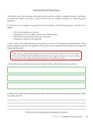 Asking Good Questions

Think about some of the questions that came up as you read the websites on industrial disasters. But before
you grab your laptop and partner…did you know there are actually techniques for developing good
questions?

1. Your first step is to engage in a question free-for-all, similar to a brainstorming session. The rules are as
follows:

       • Ask as many questions as you can.
       • Do not stop to discuss, judge or answer any of the questions.
       • Write down every question exactly as it was stated.
       • Change any statements into questions.

2. Now, to get at the really interesting conversations, you want to be asking open-ended questions. Work
with your group to improve your questions. Toss out the closed-ended questions and keep the ones that will
deepen the discussion.


       Text Tip: An open-ended question can’t be answered with a yes or no, or with a short,
       tidy answer. Things like “Do industrial disasters have a negative impact on the surrounding
       environment?” are called closed-ended questions. Broaden it out a bit.


3. Choose the three questions you most want to explore further. Write them in the spaces below.




4. Reflect on this task. How is asking questions about a topic different than doing research on that topic? What
do you like about it?




                         (With thanks to the Department of Education at Harvard)

                                                               Nonfiction • Text2Reader September 2012   19
 