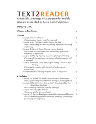 TEXT2READER
A monthly Language Arts program for middle
schools, presented by Orca Book Publishers
CONTENTS
Welcome to Text2Reader                                                          4

1. Fiction
	Excerpt: All Good Children                                                     6
	  (Focus: reading literary texts for meaning)
	        Exercise 1A: As You See It—Reflecting on the Text                      9
	          (Focus: responding to literature; making inferences; analyzing; 		
	          evaluating)
	        Exercise 1B: Write It Down—Comparing and Sharing                       10
	          (Focus: text-to-text connections; summarizing; evaluating;
	          explaining to a partner)
	        Exercise 1C: Making Meaning—Examining Tension in Writing               11
	          (Focus: analysis; making connections; evaluation; reading with
	          a purpose)
	        Exercise 1D: Write It Down—Tense Up! Creating Tension in Your 		       12
		                     Writing
	          (Focus: experimenting with elements of style; making
	          connections)
	        Assessment Rubric: Writing Personal Views or Responses                 13
	
2. Nonfiction
	        Exercise 2A: Before You Read—Harnessing Your Brainpower                14
	          (Focus: prereading comprehension strategies; metacognition)
	        Excerpts: Oil and Nowhere Else on Earth: Standing Tall for the 		      15
		                  Great Bear Rainforest
	  (Focus: reading nonfiction texts for meaning)
	        Exercise 2B: Looking for Answers                                       17
	          (Focus: comprehension; synthesis)
	        Exercise 2C: Asking Questions—Industrial Environmental Disasters       18
	          (Focus: developing powerful questions; analyzing; synthesizing;
	          prioritizing; metacognition)

	
 