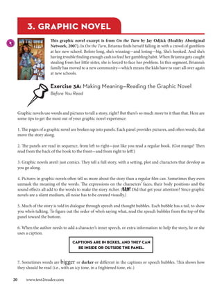 3. graphic novel
                     This graphic novel excerpt is from On the Turn by Jay Odjick (Healthy Aboriginal
                     Network, 2007). In On the Turn, Brianna finds herself falling in with a crowd of gamblers
                     at her new school. Before long, she’s winning—and losing—big. She’s hooked. And she’s
                     having trouble finding enough cash to feed her gambling habit. When Brianna gets caught
                     stealing from her little sister, she is forced to face her problem. In this segment, Brianna’s
                     family has moved to a new community—which means the kids have to start all over again
                     at new schools.


                     Exercise 3A: Making Meaning—Reading the Graphic Novel
                     Before You Read



  Graphic novels use words and pictures to tell a story, right? But there’s so much more to it than that. Here are
  some tips to get the most out of your graphic novel experience:

  1. The pages of a graphic novel are broken up into panels. Each panel provides pictures, and often words, that
  move the story along.

  2. The panels are read in sequence, from left to right—just like you read a regular book. (Got manga? Then
  read from the back of the book to the front—and from right to left!)

  3. Graphic novels aren’t just comics. They tell a full story, with a setting, plot and characters that develop as
  you go along.

  4. Pictures in graphic novels often tell us more about the story than a regular film can. Sometimes they even
  unmask the meaning of the words. The expressions on the characters’ faces, their body positions and the
  sound effects all add to the words to make the story richer. (BAM! Did that get your attention? Since graphic
  novels are a silent medium, all noise has to be created visually.)

  5. Much of the story is told in dialogue through speech and thought bubbles. Each bubble has a tail, to show
  you who’s talking. To figure out the order of who’s saying what, read the speech bubbles from the top of the
  panel toward the bottom.

  6. When the author needs to add a character’s inner speech, or extra information to help the story, he or she
  uses a caption.

                                   Captions are in boxes, and they can
                                     be inside or outside the panel.


  7. Sometimes words are bigger or darker or different in the captions or speech bubbles. This shows how
  they should be read (i.e., with an icy tone, in a frightened tone, etc.)

20  www.text2reader.com
 