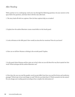 After Reading

 With a partner or in a small group, work your way through the following questions. Jot your answers in the
 space below the questions, and share them with the class afterward.

 1. The story leads off with two captions. How do these captions help us as readers?




 2. Explain how the author/illustrator creates sound effects in the fourth panel.




 3. Look at Brianna in the fifth panel. How would you describe her emotions? How do you know?




 4. How can we tell how Brianna is feeling in the seventh panel? Explain.




 5. In the panel where Brianna and her sister are in bed, what can you tell about the way Kerri speaks her first
 word? What technique did the author/illustrator use?




 6. How does the way you read the graphic novel excerpt differ from how you read the fiction and nonfiction
 passages? Which type of text took longer to read? Why do you think that is? Which seemed to be the easiest?
 Do you change your reading speed according to how complex the information is?




24  www.text2reader.com
 
