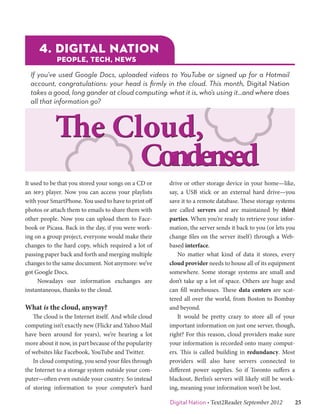 4. DIGITAL NATION
             PEOPLE, TECH, NEWS

  If you’ve used Google Docs, uploaded videos to YouTube or signed up for a Hotmail
  account, congratulations: your head is firmly in the cloud. This month, Digital Nation
  takes a good, long gander at cloud computing: what it is, who’s using it…and where does
  all that information go?



            The Cloud,
                  Condensed
It used to be that you stored your songs on a CD or    drive or other storage device in your home—like,
an mp3 player. Now you can access your playlists       say, a USB stick or an external hard drive—you
with your SmartPhone. You used to have to print off    save it to a remote database. These storage systems
photos or attach them to emails to share them with     are called servers and are maintained by third
other people. Now you can upload them to Face-         parties. When you’re ready to retrieve your infor-
book or Picasa. Back in the day, if you were work-     mation, the server sends it back to you (or lets you
ing on a group project, everyone would make their      change files on the server itself) through a Web-
changes to the hard copy, which required a lot of      based interface.
passing paper back and forth and merging multiple      	 No matter what kind of data it stores, every
changes to the same document. Not anymore: we’ve       cloud provider needs to house all of its equipment
got Google Docs.                                       somewhere. Some storage systems are small and
	 Nowadays our information exchanges are               don’t take up a lot of space. Others are huge and
instantaneous, thanks to the cloud.                    can fill warehouses. These data centers are scat-
                                                       tered all over the world, from Boston to Bombay
What is the cloud, anyway?                             and beyond.
	 The cloud is the Internet itself. And while cloud    	 It would be pretty crazy to store all of your
computing isn’t exactly new (Flickr and Yahoo Mail     important information on just one server, though,
have been around for years), we’re hearing a lot       right? For this reason, cloud providers make sure
more about it now, in part because of the popularity   your information is recorded onto many comput-
of websites like Facebook, YouTube and Twitter.        ers. This is called building in redundancy. Most
	 In cloud computing, you send your files through      providers will also have servers connected to
the Internet to a storage system outside your com-     different power supplies. So if Toronto suffers a
puter—often even outside your country. So instead      blackout, Berlin’s servers will likely still be work-
of storing information to your computer’s hard         ing, meaning your information won’t be lost.

                                                       Digital Nation • Text2Reader September 2012   25
 