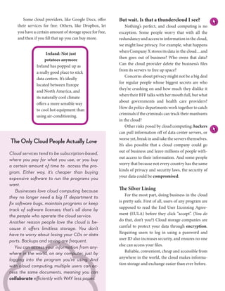 Some cloud providers, like Google Docs, offer        But wait. Is that a thundercloud I see?
    their services for free. Others, like Dropbox, let     	 Nothing’s perfect, and cloud computing is no
    you have a certain amount of storage space for free,   exception. Some people worry that with all the
    and then if you fill that up you can buy more.         redundancy and access to information in the cloud,
                                                           we might lose privacy. For example, what happens
                                                           when Company X stores its data in the cloud…and
                     Ireland: Not just
                                                           then goes out of business? Who owns that data?
                    potatoes anymore
                                                           Can the cloud provider delete the business’s files
               Ireland has popped up as
                                                           from its servers to free up space?
               a really good place to stick
                                                           	 Concerns about privacy might not be a big deal
               data centers. It’s ideally
                                                           for regular people whose biggest secrets are who
               located between Europe
                                                           they’re crushing on and how much they dislike it
               and North America, and
                                                           when their BFF talks with her mouth full, but what
               its naturally cool climate
                                                           about governments and health care providers?
               offers a more sensible way
                                                           How do police departments work together to catch
               to cool hot equipment than
                                                           criminals if the criminals can track their manhunts
               using air-conditioning.
                                                           in the cloud?
                                                           	 Other risks posed by cloud computing: hackers
                                                           can pull information off of data center servers, or
                                                           worse yet, break in and take the servers themselves.
The Only Cloud People Actually Love                        It’s also possible that a cloud company could go
                                                           out of business and leave millions of people with-
Cloud services tend to be subscription-based,
                                                           out access to their information. And some people
where you pay for what you use, or you buy
                                                           worry that because not every country has the same
a certain amount of time to access the pro-
                                                           kinds of privacy and security laws, the security of
gram. Either way, it’s cheaper than buying
                                                           your data could be compromised.
expensive software to run the programs you
want.
    Businesses love cloud computing because                The Silver Lining
                                                           	 For the most part, doing business in the cloud
they no longer need a big IT department to
                                                           is pretty safe. First of all, users of any program are
fix software bugs, maintain programs or keep
                                                           supposed to read the End User Licensing Agree-
track of software licenses; that’s all done by
                                                           ment (EULA) before they click “accept”. (You do
the people who operate the cloud service.
                                                           do that, don’t you?) Cloud storage companies are
Another reason people love the cloud is be-
                                                           careful to protect your data through encryption.
cause it offers limitless storage. You don’t
                                                           Requiring users to log in using a password and
have to worry about losing your CDs or data
                                                           user ID also increases security, and ensures no one
ports. Backups and saving are frequent.
                                                           else can access your files.
   You can access your information from any-
                                                           	 Reliable, convenient, cheap and accessible from
where in the world, on any computer, just by
                                                           anywhere in the world, the cloud makes informa-
logging into the program you’re using. And
                                                           tion storage and exchange easier than ever before.
with cloud computing, multiple users can ac-
cess the same documents, meaning you can
collaborate efficiently with WAY less paper.
  26  www.text2reader.com
 