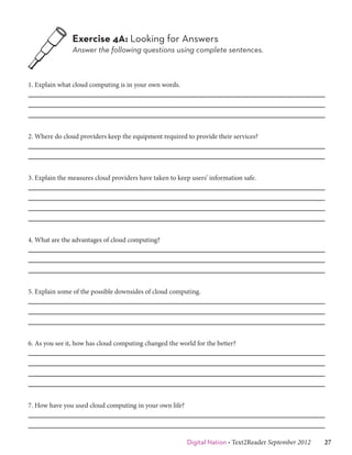 Exercise 4A: Looking for Answers
                Answer the following questions using complete sentences.



1. Explain what cloud computing is in your own words.




2. Where do cloud providers keep the equipment required to provide their services?




3. Explain the measures cloud providers have taken to keep users’ information safe.




4. What are the advantages of cloud computing?




5. Explain some of the possible downsides of cloud computing.




6. As you see it, how has cloud computing changed the world for the better?




7. How have you used cloud computing in your own life?




                                                         Digital Nation • Text2Reader September 2012   27
 