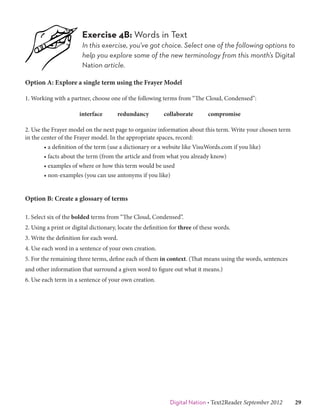 Exercise 4B: Words in Text
                        In this exercise, you’ve got choice. Select one of the following options to
                        help you explore some of the new terminology from this month’s Digital
                        Nation article.

Option A: Explore a single term using the Frayer Model

1. Working with a partner, choose one of the following terms from “The Cloud, Condensed”:

                       interface       redundancy         collaborate        compromise

2. Use the Frayer model on the next page to organize information about this term. Write your chosen term
in the center of the Frayer model. In the appropriate spaces, record:
        • a definition of the term (use a dictionary or a website like VisuWords.com if you like)
        • facts about the term (from the article and from what you already know)
        • examples of where or how this term would be used
        • non-examples (you can use antonyms if you like)


Option B: Create a glossary of terms

1. Select six of the bolded terms from “The Cloud, Condensed”.
2. Using a print or digital dictionary, locate the definition for three of these words.
3. Write the definition for each word.
4. Use each word in a sentence of your own creation.
5. For the remaining three terms, define each of them in context. (That means using the words, sentences
and other information that surround a given word to figure out what it means.)
6. Use each term in a sentence of your own creation.




                                                             Digital Nation • Text2Reader September 2012   29
 