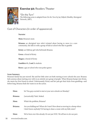 Exercise 5A: Readers Theater

                  “On the Turn”
                  The following scene is adapted from On the Turn by Jay Odjick (Healthy Aboriginal
                  Network, 2007).




 Cast of Characters (in order of appearance):

                Narrator

                Mom: Brianna’s mom

                Brianna: an aboriginal teen who’s irritated about having to move to a new
                community; she falls in with a group of kids at school who like to gamble

                Kristy: an Ojibway girl who befriends Brianna

                Gwen: a friend of Kristy

                Megan: a friend of Kristy

                Gamblers #1, 2 and 3: students

                Reese: a guy at school who runs poker games


 Scene Summary
 Brianna’s family has just moved. She and her little sister are both starting at new schools this year. Brianna
 feels anxious about starting over with in an entirely new group of people. When Brianna bumps into Kristy,
 she meets her first friend at school. Unfortunately, Kristy and her pals get their kicks from gambling—and
 before long, Brianna finds she wants in on the action.



        Mom: 		         So? You guys excited to start at your new schools on Monday?

        Brianna: 	      [sarcastically] Yeah. Stoked.

        Mom: 		         What’s the problem, Brianna?

        Brianna: 	      Are you kidding me? Where do I start? How about us moving to a dump where
        		              I don’t know anybody? Or having to share a room with my little sister?

        Mom: 		         We’ve been over this already. It’s not just YOU. We all have to do our part.

32  www.text2reader.com
 