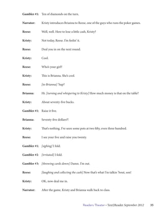 Gambler #1:	 Ten of diamonds on the turn.

Narrator:	     Kristy introduces Brianna to Reese, one of the guys who runs the poker games.

Reese: 		      Well, well. Here to lose a little cash, Kristy?

Kristy: 	      Not today, Reese. I’m feelin’ it.

Reese:		       Deal you in on the next round.

Kristy: 	      Cool.

Reese: 		      Who’s your girl?

Kristy: 	      This is Brianna. She’s cool.

Reese:		       [to Brianna] ’Sup?

Brianna:	      Hi. [turning and whispering to Kristy] How much money is that on the table?

Kristy:		      About seventy-five bucks.

Gambler #1:	 Raise it five.

Brianna: 	     Seventy-five dollars?!

Kristy: 	      That’s nothing. I’ve seen some pots at two fifty, even three hundred.

Reese: 		      I see your five and raise you twenty.

Gambler #1:	 [sighing] I fold.

Gambler #2: 	 [irritated] I fold.

Gambler #3:	 [throwing cards down] Damn. I’m out.

Reese: 		      [laughing and collecting the cash] Now that’s what I’m talkin ’bout, son!

Kristy: 	      OK, now deal me in.

Narrator:	     After the game, Kristy and Brianna walk back to class.



                                                   Readers Theater • Text2Reader September 2012   35
 