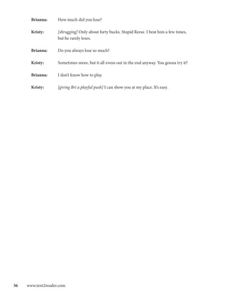 Brianna: 	   How much did you lose?

       Kristy:		    [shrugging] Only about forty bucks. Stupid Reese. I beat him a few times,
       		           but he rarely loses.

       Brianna:	    Do you always lose so much?

       Kristy: 	    Sometimes more, but it all evens out in the end anyway. You gonna try it?

       Brianna:	    I don’t know how to play.

       Kristy: 	    [giving Bri a playful push] I can show you at my place. It’s easy.




36  www.text2reader.com
 