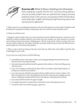 Exercise 5B: Write It Down—Getting into Character
                         From reading the script for “On the Turn”, you know that gambling is
                         only one possible problem that can undermine the integrity of young
                         people at school. In this exercise, you’re going to think critically about
                         some of the other “pitfalls” of sharing the high school experience with
                         a group of same-aged peers.

1. With a partner or in a small group, brainstorm a few issues that face teens at school today. Examples would
be falling into a group that’s stealing or doing drugs. But as you well know, there are plenty more!

2. Choose one of these issues.

3. Engage in a quick role play where you and your partner(s) assume different characters. At least one of the
characters is facing a problem related to your chosen issue (for example, your main character is at a party
and is being pressured into joining a drinking game). Flip the script and do another role play where your
character behaves differently. Do it again. This helps you to get a feel for the issue and for the different ways a
person might react when faced with a problem.

4. Write a script around one character that shows how this issue affects him or her. Make it real, like what
would happen in your world.

As you write your script, keep in mind the following:

     • it should have three or four parts so there can be engaging dialogue between the characters 	
       that shows how the problem develops
     • your main character’s problem should be apparent to the audience so they’re not left guessing
       what the issue is
     • every line of dialogue should push the plot of the story further ahead, build suspense, or
       develop your characters’ personalities
     • your main character should be presented with the problem and try to find a solution. You
       don’t necessarily have to solve the problem by the time the script ends (for example, you may
       choose a cliffhanger ending instead that leaves the audience wondering what s/he’ll do)
     • your script should be at least two pages in length
     • use staging instructions so readers know what kinds of voices and expressions to use
     • consult the rubric on the following page to guide you




                                                          Readers Theater • Text2Reader September 2012   37
 