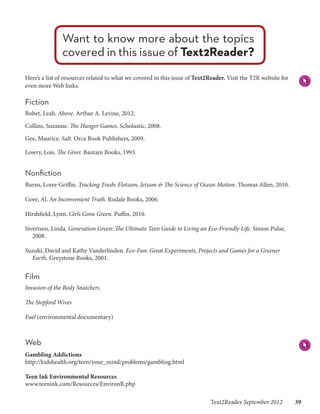 Want to know more about the topics
               covered in this issue of Text2Reader?
Here’s a list of resources related to what we covered in this issue of Text2Reader. Visit the T2R website for
even more Web links.

Fiction
Bobet, Leah. Above. Arthur A. Levine, 2012.

Collins, Suzanne. The Hunger Games. Scholastic, 2008.

Gee, Maurice. Salt. Orca Book Publishers, 2009.

Lowry, Lois. The Giver. Bantam Books, 1993.


Nonfiction
Burns, Loree Griffin. Tracking Trash: Flotsam, Jetsam & The Science of Ocean Motion. Thomas Allen, 2010.

Gore, Al. An Inconvenient Truth. Rodale Books, 2006.

Hirshfield, Lynn. Girls Gone Green. Puffin, 2010.

Sivertsen, Linda. Generation Green: The Ultimate Teen Guide to Living an Eco-Friendly Life. Simon Pulse,
   2008.

Suzuki, David and Kathy Vanderlinden. Eco-Fun: Great Experiments, Projects and Games for a Greener
  Earth. Greystone Books, 2001.


Film
Invasion of the Body Snatchers

The Stepford Wives

Fuel (environmental documentary)



Web
Gambling Addictions
http://kidshealth.org/teen/your_mind/problems/gambling.html

Teen Ink Environmental Resources
www.teenink.com/Resources/EnvironR.php

                                                                            Text2Reader September 2012   39
 