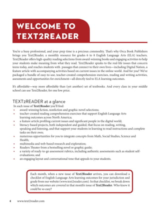 WELCOME TO
    TEXT2READER
 You’re a busy professional, and your prep time is a precious commodity. That’s why Orca Book Publishers
 brings you Text2Reader, a monthly resource for grades 6 to 8 English Language Arts (ELA) teachers.
 Text2Reader offers high-quality reading selections from award-winning books and engaging activities to help
 your students make meaning from what they read. Text2Reader speaks to the real-life issues that concern
 teens today, and reaches students with passages that connect to their own lives—including Digital Nation, a
 feature article with accompanying activities based on current issues in the online world. And for you? We’ve
 packaged a bundle of easy-to-use, teacher-created comprehension exercises, reading and writing activities,
 asessments and opportunities for enrichment—all directly tied to ELA learning outcomes.

 It’s affordable—way more affordable than (yet another) set of textbooks. And every class in your middle
 school can use Text2Reader, for one low price.


 TEXT2READER at a glance
  In each issue of Text2Reader you’ll find:
  •    award-winning fiction, nonfiction and graphic novel selections;
  •    teacher-created reading comprehension exercises that support English Language Arts
       learning outcomes across North America;
  •    a feature article profiling current issues and significant people in the digital world;
  •    literacy-based projects, both independent and guided, that focus on reading, writing,
       speaking and listening, and that support your students in learning to read instructions and complete
       tasks on their own;
  •    numerous opportunities for you to integrate concepts from Math, Social Studies, Science and
       Health;
  •    multimedia and web-based research and exploration;
  •    Readers Theater from a bestselling novel or graphic guide;
  •    a variety of ready-to-go assessment rubrics, including authentic assessments such as student self-
       evaluations; and
  •    an engaging layout and conversational tone that appeals to your students.



               Each month, when a new issue of Text2Reader arrives, you can download a
               checklist of English Language Arts learning outcomes for your jurisdiction and
               grade from our website (www.text2reader.com). In that checklist, we break down
               which outcomes are covered in that month’s issue of Text2Reader. Who knew it
               could be so easy?


4  www.text2reader.com
 