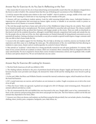 Answer Key for Exercise 1A: As You See It—Reflecting on the Text
1. Max means that it’s ironic for his city to boast about being environmentally sound when the city planners chopped down
the forest in order to build it. His comment hints that this way of thinking isn’t uncommon in New Middletown.
2. Look for answers that include some relation to the word “middle”—that it’s mediocre, average, middle-of-the-road—and
the word “new,” meaning it’s a fresh start or way of paving over the mistakes of the past.
3. Answers will vary according to student opinion. Look for solid reasoning behind either stance. Individual freedom is
important for self-expression and exercising our human rights; security is valuable in an uncertain world, to protect us
against forces of evil, disaster or economic hardship.
4. The rule that people must have a home and a job to live in New Middletown helps to keep the city orderly. There would
be no homeless people and no unemployment. The streets would likely be somewhat safer and cleaner. The citizens wouldn’t
have to deal with guilt as they go about their business with hungry people on the streets. There are really no drawbacks to
this kind of rule for the residents themselves, although it would likely intensify competition both inside and outside the city.
For the people who are shut out of the city, their opportunities are limited drastically by being denied convenient access to
potential job markets. Gaining a footing is even harder, as any job an outsider acquired would require a longer commute until
s/he was able to find a home inside the city.
5. Access to the arts implies support for free thinking. The arts help us develop our creativity, exercise our freedom of self-
expression and often cause us to challenge the status quo. The administration of the city would likely feel that allowing its
residents to enjoy music, theater and art would jeopardize its control of citizens’ behavior.
6. Max attends an “academic” school where he is being specifically trained for one job upon graduation. In contrast, while
many of our current schools are academic in nature, others are vocational. More commonly, both are integrated within the
same school facility. No one is required to choose their course of study in elementary school, and we graduate with a wealth
of choice and options ahead of us. We are not locked into any one career.




Answer Key for Exercise 2B: Looking for Answers
1. The first North American oil well was drilled in 1858.
2. The whaling industry declined as the price of petroleum-based oil became cheaper. Supply and demand was at work: as
kerosene became more prevalent and cheaper, the demand for whale oil fell and the whaling fleets were forced to pull up
anchor.
3. In the mid-1880s, Karl Benz and Wilhelm Daimler invented the internal combustion engine, which breathed new life into
the fossil fuel business.
4. BC’s coastal waterways are narrow, and oil tankers are not immune to crashes. Fragile ecosystems are at risk in the event
of an oil spill.
5. When the Exxon Valdez ran aground, it gushed out enough oil to fill 125 Olympic-sized swimming pools. Thousands of
animals suffered and died as a result.
6. The oil contaminated the fish and shellfish that were harvested in the area. People didn’t want to buy contaminated sea-
food, so the canneries and processing plants shut down and people lost their jobs. The First Nations couldn’t eat the fish and
animals they depended on for food, either.
7. Answers vary (there are dozens, and students can find them using the link provided), but can include: plastics, furnishings,
clothing, shoes, jewelry, pens, computers, backpacks, yarn, baby lotion, etc.




40  www.text2reader.com
 