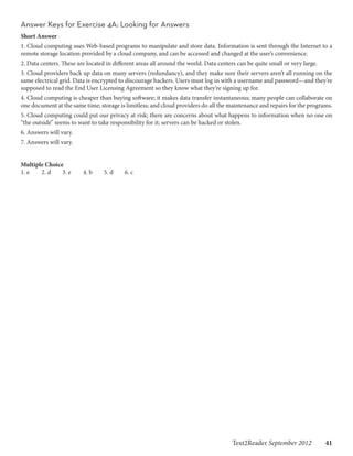 Answer Keys for Exercise 4A: Looking for Answers
Short Answer
1. Cloud computing uses Web-based programs to manipulate and store data. Information is sent through the Internet to a
remote storage location provided by a cloud company, and can be accessed and changed at the user’s convenience.
2. Data centers. These are located in different areas all around the world. Data centers can be quite small or very large.
3. Cloud providers back up data on many servers (redundancy), and they make sure their servers aren’t all running on the
same electrical grid. Data is encrypted to discourage hackers. Users must log in with a username and password—and they’re
supposed to read the End User Licensing Agreement so they know what they’re signing up for.
4. Cloud computing is cheaper than buying software; it makes data transfer instantaneous; many people can collaborate on
one document at the same time; storage is limitless; and cloud providers do all the maintenance and repairs for the programs.
5. Cloud computing could put our privacy at risk; there are concerns about what happens to information when no one on
“the outside” seems to want to take responsibility for it; servers can be hacked or stolen.
6. Answers will vary.
7. Answers will vary.


Multiple Choice	
1. e	  2. d	   3. e	     4. b	    5. d	   6. c




                                                                                       Text2Reader September 2012   41
 