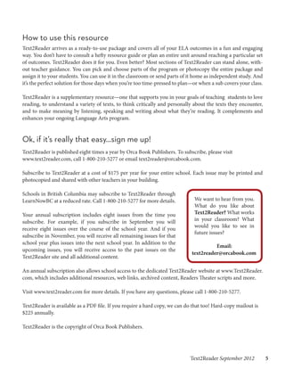 How to use this resource
Text2Reader arrives as a ready-to-use package and covers all of your ELA outcomes in a fun and engaging
way. You don’t have to consult a hefty resource guide or plan an entire unit around reaching a particular set
of outcomes. Text2Reader does it for you. Even better? Most sections of Text2Reader can stand alone, with-
out teacher guidance. You can pick and choose parts of the program or photocopy the entire package and
assign it to your students. You can use it in the classroom or send parts of it home as independent study. And
it’s the perfect solution for those days when you’re too time-pressed to plan—or when a sub covers your class.

Text2Reader is a supplementary resource—one that supports you in your goals of teaching students to love
reading, to understand a variety of texts, to think critically and personally about the texts they encounter,
and to make meaning by listening, speaking and writing about what they’re reading. It complements and
enhances your ongoing Language Arts program.


Ok, if it’s really that easy...sign me up!
Text2Reader is published eight times a year by Orca Book Publishers. To subscribe, please visit
www.text2reader.com, call 1-800-210-5277 or email text2reader@orcabook.com.

Subscribe to Text2Reader at a cost of $175 per year for your entire school. Each issue may be printed and
photocopied and shared with other teachers in your building.

Schools in British Columbia may subscribe to Text2Reader through
LearnNowBC at a reduced rate. Call 1-800-210-5277 for more details.           We want to hear from you.
                                                                              What do you like about
Your annual subscription includes eight issues from the time you              Text2Reader? What works
subscribe. For example, if you subscribe in September you will                in your classroom? What
                                                                              would you like to see in
receive eight issues over the course of the school year. And if you
                                                                              future issues?
subscribe in November, you will receive all remaining issues for that
school year plus issues into the next school year. In addition to the
                                                                                       Email:
upcoming issues, you will receive access to the past issues on the
                                                                             text2reader@orcabook.com
Text2Reader site and all additional content.

An annual subscription also allows school access to the dedicated Text2Reader website at www.Text2Reader.
com, which includes additional resources, web links, archived content, Readers Theater scripts and more.

Visit www.text2reader.com for more details. If you have any questions, please call 1-800-210-5277.

Text2Reader is available as a PDF file. If you require a hard copy, we can do that too! Hard-copy mailout is
$225 annually.

Text2Reader is the copyright of Orca Book Publishers.




                                                                            Text2Reader September 2012   5
 