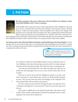 1. FICTION

                 The fiction passage in this issue is taken from All Good Children, by Catherine Austen
                 (Orca Book Publishers, 2011). Here’s a summary:

               It’s the middle of the twenty-first century and the elite children of New Middletown are lined
               up to receive a treatment that turns them into obedient, well-mannered citizens. Maxwell
               Connors, a fifteen-year-old prankster, misfit and graffiti artist, observes the changes with
               growing concern, especially when his younger sister, Ally, is targeted. Max and his best friend,
               Dallas, escape the treatment, but must pretend to be “zombies” while they watch their free-
  doms and hopes decay. When Max’s family decides to take Dallas with them into the unknown world beyond
  New Middletown’s borders, Max’s creativity becomes an unexpected bonus rather than a liability.

  Now that you know what All Good Children is all about, read the following section from Chapter 1. In this
  passage, Max, his mom and his little sister are returning home after attending an aunt’s funeral in a nearby
  city. Max is waiting to be given his Realtime Integrated Gateway (RIG) back after his mom confiscated it for
  a stupid prank earlier in the week.
                                                                      A RIG is a Web-enabled communications
                                                                      device similar to today’s Smartphones, but
                                                                      with greater functionality.



                  It’s a half-hour shuttle from the Bradford Airport across the National Forest to
                  New Middletown, but Mom still won’t give me back my RIG. I’m stuck staring at
                  the beauty of the Pennsylvania Wilds. I kick Ally’s foot just for something to do.
                  	 “You will never get that RIG back if you don’t stop right now,” Mom says so
           5      loudly that other passengers look our way. I stare out the window like I’m not
                  involved.
                  	 There are no cars for rent at the New Middletown station, so we take a taxi
                  home. The driver’s id reads Abdal-Salam Al-Fulin. I’ve barely buckled up before
                  he asks, “Did you hear about the speed-rail bombings in the southwest? Over
           10     three hundred dead. There’s nowhere safe anymore.”
                  	 We show a guard our ids and drive through the gates of my glorious town.
                  “I feel pretty safe right here,” I say, but I know I’ll feel a lot safer once I get out of
                  this taxi.
                  	 Ally watches a wildlife show in the backseat beside Mom, who stares out the
           15     window. Mom was RIG-addicted before Dad died. She uploaded our lives as they
                  happened. Now she lets the world blur by.

6  www.text2reader.com
 