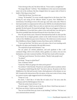 “I love driving in this city,” the driver tells me. “Every road is a straight line.”
     	 “It’s energy efficient,” I tell him. “New Middletown is the most environmentally
     smart city in the northeast. But they chopped down ten square miles of forest to
20   build it. We’re big on irony here.”
     	 “I don’t like the forest,” the driver says.
     	 I shrug. “It’s beautiful.” I’ve never actually stepped foot in the forest, but I like
     driving by and seeing all the different shades of green. New Middletown is
     monotonous. Everything in town is the same age, same style, same color. What we
25   lack in personality we compensate for with security. Half the city is bordered by forest
     and the other half is walled. There are only six roads into town and all of them are
     guarded. We don’t sprawl. We stand tall and tight. There are no beggars or thieves in
     New Middletown. If you don’t have a place to live and work here, you don’t get in.
     This driver probably hates the forest because he has to live there in a tent.
30   	 Over the past twenty years, Chemrose International has built six cities just like
     this to house the six largest geriatric centers in the world. Everyone who lives or
     works in New Middletown pays rent to Chemrose. The whole town revolves around
     New Middletown Manor Heights Geriatric Rest Home and its 32,000 beds.
     	 “I never get lost here,” the driver says as he joins a line of cars traveling north
35   along the city spine, past hospitals, labs and office towers.
     	 “I’m surprised you get much business,” I say.
     	 The city spines are entirely pedestrian, and each quadrant is like a self-
     contained village, with its own schools, clinics, gardens, rec centers, even our own
     hydroponics and water treatment facilities. We don’t have much call for taxicabs.
40   	 “I don’t get much business,” the driver admits. “Mostly I take people away.”
     	 “To where?”
     	 He shrugs. “You go to school here?”
     	 “Sure. Academic school.”
     	 “Lucky boy. What you going to be when you’re grown?”
45   	 “An architect.” I don’t hesitate. We pick our career paths early in academic school.
     	 “You going to build things like that?” the driver asks me. He points to the New
     Middletown City Hall and Security Center, which glimmers in the distance on our
     left. It stands at the intersection of the city spines, in the exact center of town, rising
     to a point in twenty-eight staggered stories of colored glass.
50   	 “I hope so,” I say.
     	 He snorts. “I don’t like it. It looks like it’s made of ice.” He turns onto the
     underpass and City Hall disappears from view.
     	 “That’s the artistic heart of town,” I say.
     	 He snorts again. “I don’t see any art in this city. Never. I don’t hear any music. I
55   don’t hear any stories. I don’t see any theater.”
     	 “You can see all that from any room in any building,” I tell him. “We have our
     own communications network.”


                                                              Fiction • Text2Reader September 2012  7
 