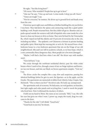 He sighs. “You like living here?”
               	 “Of course. Who wouldn’t? People line up to get in here.”
         60    	 “Like me,” he says. “I line up and wait, I come inside, I drop you off, I leave.”
               	 “Times are tough,” I say.
               	 “Not for everyone,” he mutters. He drives up to ground level and heads away
               from the core.
               	 Chemrose spent eight years and billions of dollars building this city just before
         65    I was born. They laid down the spines and connecting roads like a giant spider
               building a web. People swarmed here. But they didn’t all get in. Shanties and car-
               parks spread outside the western wall, full of hopefuls who come inside for a few
               hours to clean our houses or drive us home. They were hit hard by the Venezuelan
               flu, which wiped out half the elderly and 10 percent of everyone else in the city,
         70    including my father.	 The epidemic cost Chemrose a fortune in private funding
               and public spirit. Mom kept her nursing job, so we’re fit. We moved from a four-
               bedroom house to a two-bedroom apartment that sits on the fringe of our old
               neighborhood. Ally and I are still in academic schools, so we have hope, which is
               a rare commodity these dangerous days. Most people are a lot more damaged.
         75    	 “Maybe I will find a bed here when I am old,” the driver says with another
               snort.
               	 “Turn left here,” I say.
               	 We cruise through the northeast residential district, past the white estate
               homes where I used to live, through a maze of tan-on-beige triplexes and brown-
         80    on-tan row houses, and into our black-on-brown apartment complex. “Unit six,”
               I say.
               	 The driver circles the complex like a cop, slow and suspicious, passing five
               identical buildings before he gets to ours, the Spartan—as in the apple, not the
               Greeks. The apartments are memorials to fallen fruit: Liberty, Gala, Crispin, Fuji,
         85    McIntosh. “This is where you live?” the driver asks. He looks up, unimpressed.
               	 The apartments reek of economy. No balconies, no roof gardens, no benches.
               Just right angles and solar panels and recycling bins. I used to mock the people
               who lived here. Now I withstand the mockery of others.
               	 I hold out my hand to Mom. She stares at me curiously. “RIG,” I say. She rolls
         90    her eyes but gives me what I want. I power up, empty the trunk, drag two suit-
               cases to the door.
               	 “Thanks for the ride,” I tell Abdal. “Good luck.”
               	 “Good luck to you too,” he shouts.




8  www.text2reader.com
 