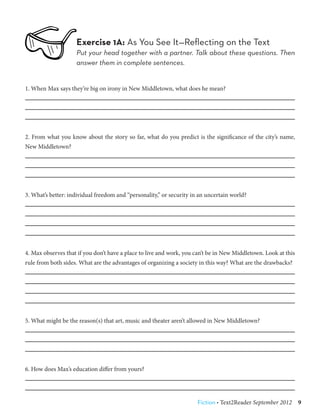 Exercise 1A: As You See It—Reflecting on the Text
                    Put your head together with a partner. Talk about these questions. Then
                    answer them in complete sentences.


1. When Max says they’re big on irony in New Middletown, what does he mean?




2. From what you know about the story so far, what do you predict is the significance of the city’s name,
New Middletown?




3. What’s better: individual freedom and “personality,” or security in an uncertain world?




4. Max observes that if you don’t have a place to live and work, you can’t be in New Middletown. Look at this
rule from both sides. What are the advantages of organizing a society in this way? What are the drawbacks?




5. What might be the reason(s) that art, music and theater aren’t allowed in New Middletown?




6. How does Max’s education differ from yours?




                                                                      Fiction • Text2Reader September 2012  9
 