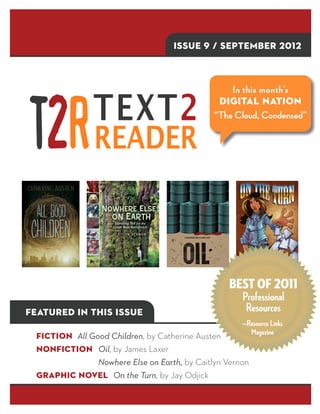 Issue 9 / SEPTEMBER 2012



                                                  In this month’s
                                               Digital Nation
                                              “The Cloud, Condensed”




                                                   Best of 2011
                                                     Professional
Featured in this issue                                Resources
                                                     —Resource Links
  Fiction All Good Children, by Catherine Austen       Magazine

  Nonfiction Oil, by James Laxer
  			    	 Nowhere Else on Earth, by Caitlyn Vernon
  Graphic Novel On the Turn, by Jay Odjick
 