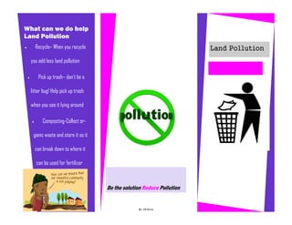 Recycle– When you recycle
you add less land pollution
 Pick up trash– don’t be a
litter bug! Help pick up trash
when you see it lying around
 Composting-Collect or-
ganic waste and store it so it
can break down to where it
can be used for fertilizer
Be the solution Reduce Pollution
By :Jill-Anne
What can we do help
Land Pollution
Land Pollution
Caption describing picture or graphic.
 