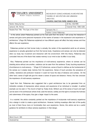 BACHELOR OF SCIENCE (HONOURS) IN ARCHITECTURE
THEORIES OF ARCHITECTURE AND URBANISM
(ARC61303)
SYNOPSIS: REACTION PAPER (MARCH 2018)
Name: Heng Sy Hua ID No.: 0321999
Lecturer: Mr. Prince Tutorial Time: 1000-1200
Reader/Text Title: ‘The Eyes of the Skin’ Synopsis No: 3
Author: Juhani Pallasmaa
In this article Juhani Pallasmaa pointed out his main point from the words,”I will survey the interaction if
senses and gave some personal impression of the realms of senses in the expression and experience in
architecture.” (Page 39) Pallasmaa explained on how different space will affect the body senses and thus
effects the user experience.
Pallasmaa pointed out that human body is actually the center of the experiential world as all sensory
experience is actually generated out from the human body. Experience and senses can only be detected
when our body has movement and interaction with the environment. With this theory, Pallasmaa also
concluded that one of the factor that creates memory is our mind is due its effect to our body.
Also, Pallasmaa pointed out the importance of multi-sensory experience, where no senses can be
standing alone without one another, evidence can be seen from the sentence “Every touching experience
of architecture is multi-sensory…” (Page 41) Furthermore, sense of touch is defines as the fundamental of
the senses as it creates body memory from the experience. Sense of touch provides the sensations of
solidity, resistance and protrusion however it could not have the idea of distance and outness. On the
other hand, sense of sight will give the viewer a sense of space and distance. Hence, this has conclude
the importance of multi-sensory experience.
Apart from that, Pallasmaa also suggested that a good architecture has to be generated from an
indivisible complex of impressions where sensory and experience of an individual is included. A perfect
example can be seen in The church of light by Tadao Ando. Brilliant use of the sense of touch and sight
can be seen in the architecture where Ando used the texture, solidity and the light to increase the holiness
and solemnness of the space, thus give a larger impact to the users.
In a nutshell, the article constantly pointed out the importance of incorporate multi-sensory experience
into a design in order to create a good architecture. However, building nowadays often lack of the quality
as most of them focus more on functionality than user experience. Hence, this article can be a useful
guidance for architects to infuse sensory experience in their design.
Word Count: 369 Mark Grade
Assessed by: Date 22/5 Page No. 3
 