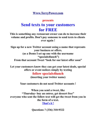 Www.TerryPower.com

                           presents
         Send texts to your customers
                  for FREE
This is something any restaurant owner can do to increase their
 volume and profits. Don't pay someone to send texts to clients
                          ever again !

Sign up for a new Twitter account using a name that represnts
                   your business or offers.
          (as a Demo I set up one with the username
                      “specials4lunch”)
   From that account Tweet “look for our latest offer soon”

Let your customers know they can get your latest deals, special
           offers or event notices simply by texting
                  follow specials4lunch
                 (inserting your twitter name)

        Your customers do not need Twitter accounts !

                When you send a tweet, like
         “Thursday- buy an entree, get dessert free”
everyone who sent the follow text will get the tweet from you in
                      the form of a text.
                           That's it !

                  Questions ? (336) 310-9322
 